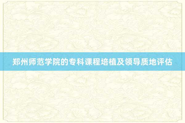 郑州师范学院的专科课程培植及领导质地评估