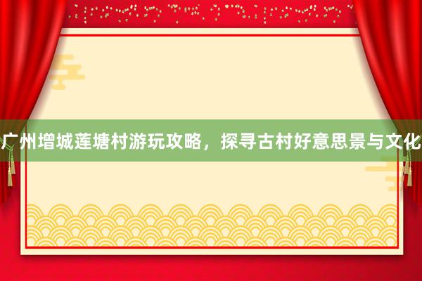 广州增城莲塘村游玩攻略,探寻古村好意思景与文化