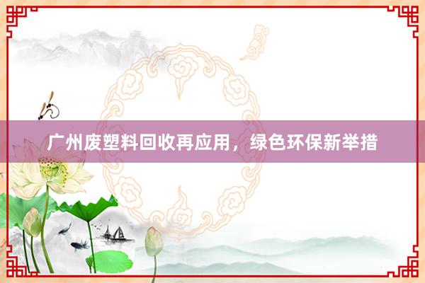广州废塑料回收再应用,绿色环保新举措