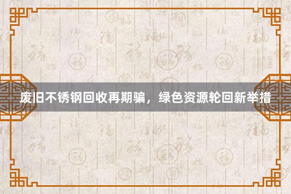 废旧不锈钢回收再期骗,绿色资源轮回新举措