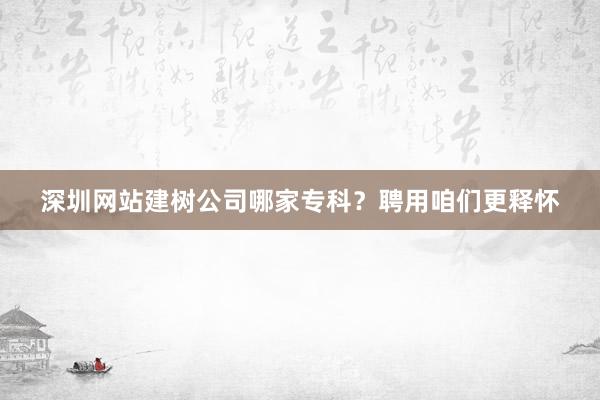 深圳网站建树公司哪家专科？聘用咱们更释怀
